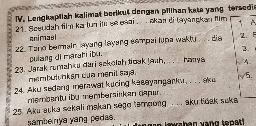 Lengkapilah kalimat berikut dengan pilihan kata yang tersedia 
21. Sesudah film kartun itu selesai . . . akan di tayangkan film 1. A 
animasi 
22. Tono bermain layang-layang sampai lupa waktu . . . dia 2. S 
3. 
pulang di marahi ibu. 
23. Jarak rumahku dari sekolah tidak jauh, . . . hanya 
4. 
membutuhkan dua menit saja. 
5. 
24. Aku sedang merawat kucing kesayanganku, . . . aku 
membantu ibu membersihkan dapur. 
25. Aku suka sekali makan sego tempong, . . . aku tidak suka 
sambelnya yang pedas. 
n g n jawaban vang tepat