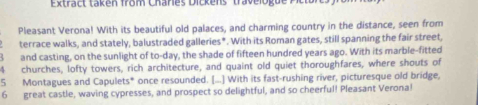 Extract taken from Charies Dickens ' travelogue Pictu s 
Pleasant Verona! With its beautiful old palaces, and charming country in the distance, seen from 
terrace walks, and stately, balustraded galleries*. With its Roman gates, still spanning the fair street, 
B and casting, on the sunlight of to-day, the shade of fifteen hundred years ago. With its marble-fitted
4 churches, lofty towers, rich architecture, and quaint old quiet thoroughfares, where shouts of
5 Montagues and Capulets* once resounded. [...] With its fast-rushing river, picturesque old bridge, 
6 great castle, waving cypresses, and prospect so delightful, and so cheerful! Pleasant Verona!