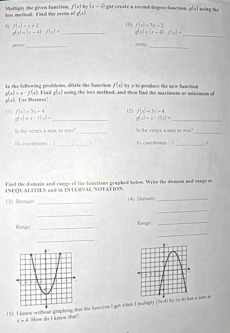 Multiply the given function, f(x) by (x-4) got create a second degree function, g(x) using the
box method. Find the zeros of g(x).
9) f(x)=x+2 10) f(x)=3x-2
_ g(x)=(x-4)· f(x)=
g(x)=(x-4)· f(x)=
_
zeros _zeros_
In the following problems, dilate the function f(x) by x to produce the new function
g(x)=x· f(x). Find g(x) using the box method, and then find the maximum or minimum of
g(x). Use Desmos!
11) f(x)=3x-4 12) f(x)=3x-4
_ g(x)=x· f(x)=
g(x)=x· f(x)= _
Is the vertex a max or min?_ Is the vertex a max or min?_
Its coordinates : ( _、_ ) Its coordinates: (_ ,_ )
Find the domain and range of the functions graphed below. Write the domain and range as
INEQUALITIES and in INTERVAL NOTATION.
13) Domain: _14) Domain:_
_
_
Range:
Range:_
_
_
_
15) I know without graphit the function I get when I multiply (3x-4)b by a zero at
x=4. How do I know that?