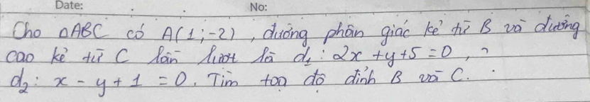 Cho △ ABC có A(1;-2) , duōng phón giác kē hī B và duing 
cao ke tù C làn liot la d_1:2x+y+5=0 ?
d_2:x-y+1=0 Tim too do dinh B voi C.