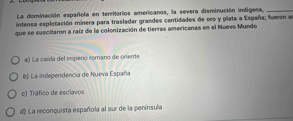 La dominación española en territorios americanos, la severa disminución indígena,_
intensa explotación minera para trasladar grandes cantidades de oro y plata a España; fueron ad
que se suscitaron a raíz de la colonización de tierras americanas en el Nuevo Mundo
a) La caída del imperio romano de oriente
b) La independencia de Nueva España
c) Tráfico de esclavos
d) La reconquista española al sur de la península