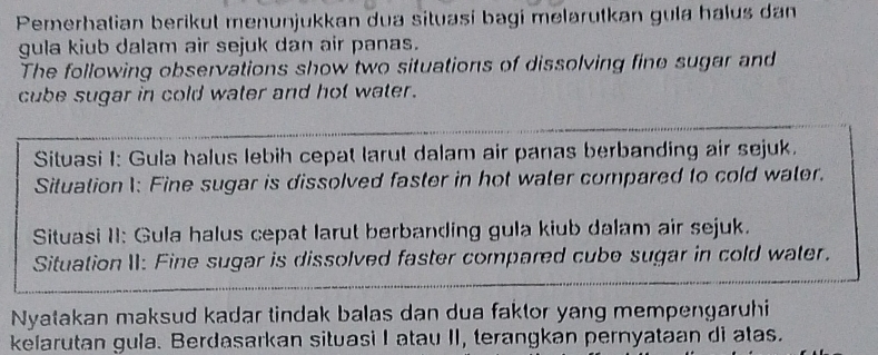 Pemerhatian berikut menunjukkan dua situasi bagi melarutkan gula halus dan 
gula kiub dalam air sejuk dan air panas. 
The following observations show two situations of dissolving fine sugar and 
cube sugar in cold water and hot water. 
Situasi I: Gula halus lebih cepat larut dalam air panas berbanding air sejuk. 
Situation 1: Fine sugar is dissolved faster in hot water compared to cold water. 
Situasi II: Gula halus cepat larut berbanding gula kiub dalam air sejuk. 
Situation II: Fine sugar is dissolved faster compared cube sugar in cold water. 
Nyatakan maksud kadar tindak balas dan dua faktor yang mempengaruhi 
kelarutan gula. Berdasarkan situasi I atau II, terangkan pernyataan di atas.