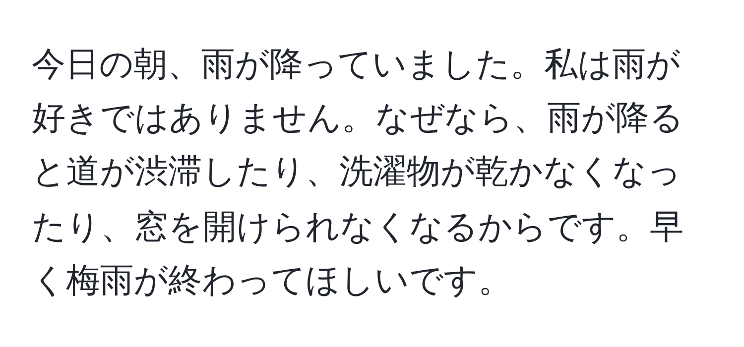 今日の朝、雨が降っていました。私は雨が好きではありません。なぜなら、雨が降ると道が渋滞したり、洗濯物が乾かなくなったり、窓を開けられなくなるからです。早く梅雨が終わってほしいです。