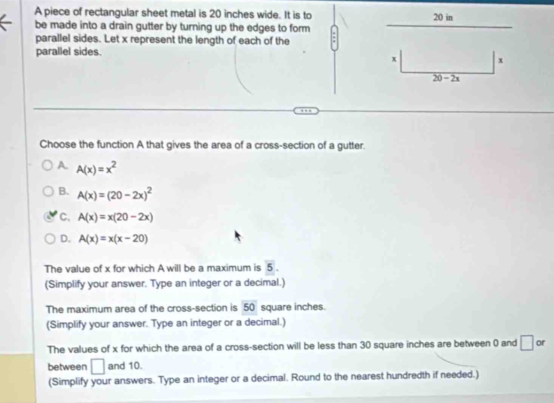 A piece of rectangular sheet metal is 20 inches wide. It is to 20 in
be made into a drain gutter by turning up the edges to form
parallel sides. Let x represent the length of each of the
parallel sides.
x
x
20-2x
Choose the function A that gives the area of a cross-section of a gutter.
A. A(x)=x^2
B. A(x)=(20-2x)^2
C、 A(x)=x(20-2x)
D. A(x)=x(x-20)
The value of x for which A will be a maximum is 5.
(Simplify your answer. Type an integer or a decimal.)
The maximum area of the cross-section is 50 square inches.
(Simplify your answer. Type an integer or a decimal.)
The values of x for which the area of a cross-section will be less than 30 square inches are between 0 and □ or
between □ and 10.
(Simplify your answers. Type an integer or a decimal. Round to the nearest hundredth if needed.)