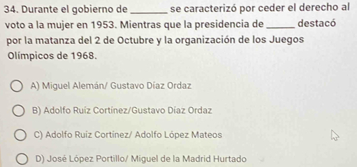 Durante el gobierno de _se caracterizó por ceder el derecho al
voto a la mujer en 1953. Mientras que la presidencia de_ destacó
por la matanza del 2 de Octubre y la organización de los Juegos
Olímpicos de 1968.
A) Miguel Alemán/ Gustavo Díaz Ordaz
B) Adolfo Ruíz Cortínez/Gustavo Díaz Ordaz
C) Adolfo Ruíz Cortínez/ Adolfo López Mateos
D) José López Portillo/ Miguel de la Madrid Hurtado