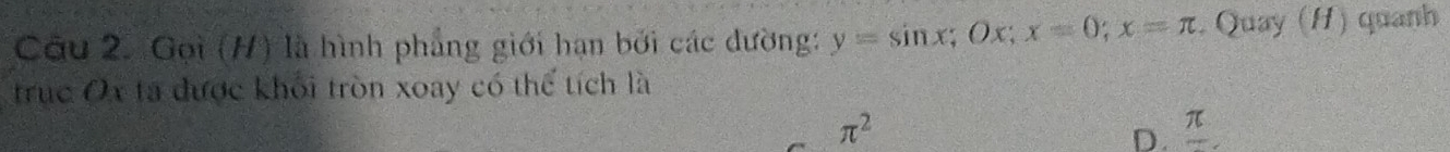 Gọi (H) là hình phẳng giới hạn bởi các đường: y=sin x; Ox; x=0; x=π Quay (H) quanh
trục Ox ta được khối tròn xoay có thể tích là
π^2
D. π