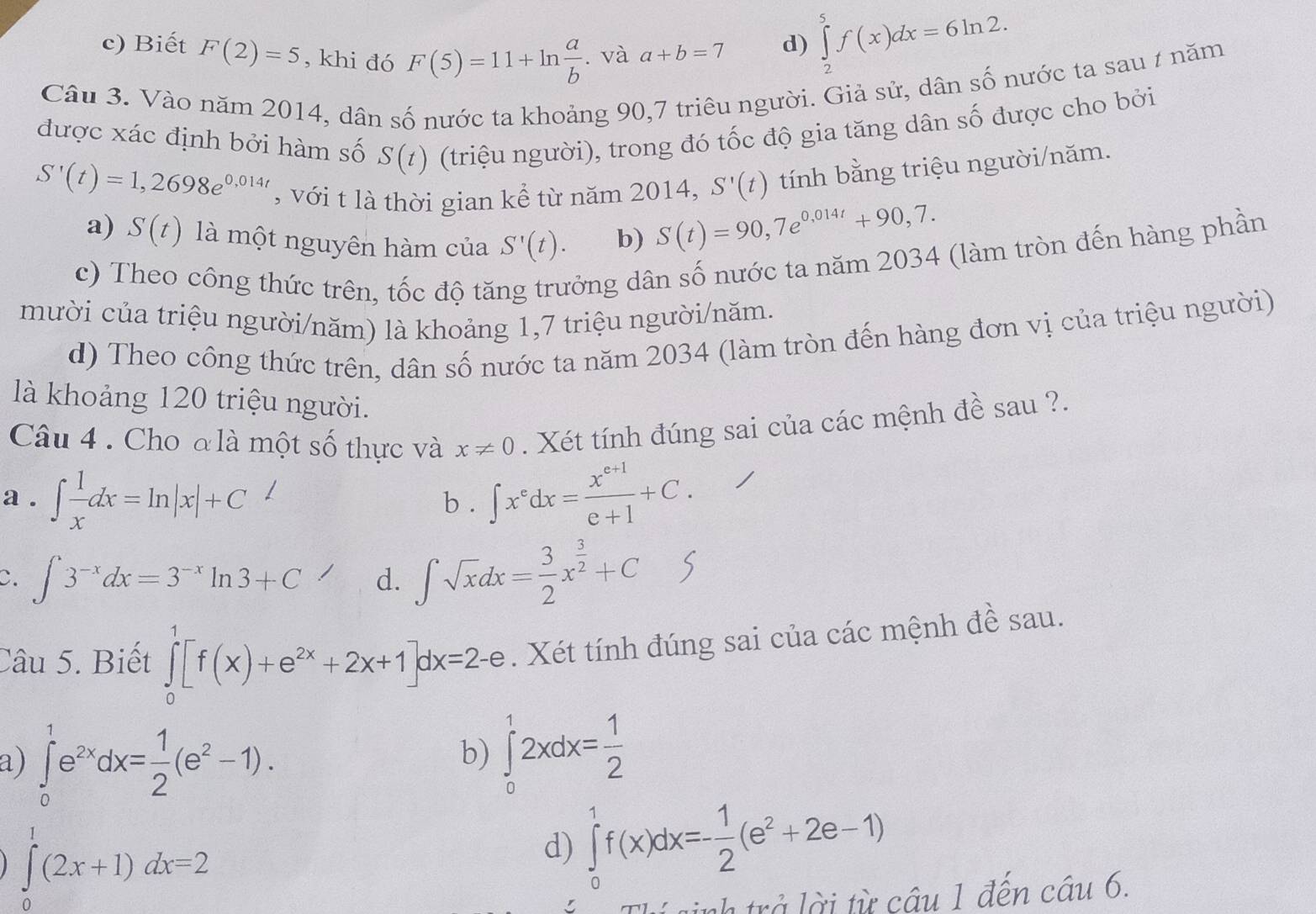 c) Biết F(2)=5 , khi đó F(5)=11+ln  a/b . và a+b=7 d) ∈tlimits _2^(5f(x)dx=6ln 2.
Câu 3. Vào năm 2014, dân số nước ta khoảng 90,7 triêu người. Giả sử, dân số nước ta sau 1 năm
được xác định bởi hàm số S(t) (triệu người), trong đó tốc độ gia tăng dân số được cho bởi
S'(t)=1,2698e^0,014t) , với t là thời gian kể từ năm 2014, S'(t) tính bằng triệu người/năm.
a) S(t) là một nguyên hàm của S'(t). b)
S(t)=90,7e^(0,014t)+90,7.
c) Theo công thức trên, tốc độ tăng trưởng dân số nước ta năm 2034 (làm tròn đến hàng phần
mười của triệu người/năm) là khoảng 1,7 triệu người/năm.
d) Theo công thức trên, dân số nước ta năm 2034 (làm tròn đến hàng đơn vị của triệu người)
là khoảng 120 triệu người.
Câu 4 . Cho đlà một số thực và x!= 0. Xét tính đúng sai của các mệnh đề sau ?.
a . ∈t  1/x dx=ln |x|+C 1
b . ∈t x^edx= (x^(e+1))/e+1 +C.
C. ∈t 3^(-x)dx=3^(-x)ln 3+C d. ∈t sqrt(x)dx= 3/2 x^(frac 3)2+C S
Câu 5. Biết ∈tlimits _0^(1[f(x)+e^2x)+2x+1]dx=2-e. Xét tính đúng sai của các mệnh đề sau.
a) ∈tlimits _0^(1e^2x)dx= 1/2 (e^2-1).
b) ∈tlimits _0^(12xdx=frac 1)2
∈tlimits _0^(1(2x+1)dx=2
d) ∈tlimits _0^1f(x)dx=-frac 1)2(e^2+2e-1)
í  sinh trở lời từ câu 1 đến câu 6.