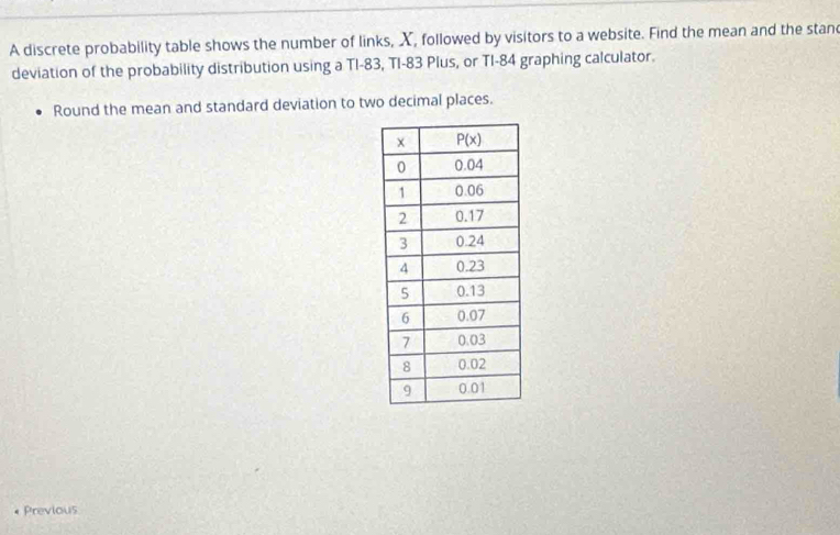 A discrete probability table shows the number of links, X, followed by visitors to a website. Find the mean and the stand
deviation of the probability distribution using a TI-83, TI-83 Plus, or TI-84 graphing calculator.
Round the mean and standard deviation to two decimal places.
Previous