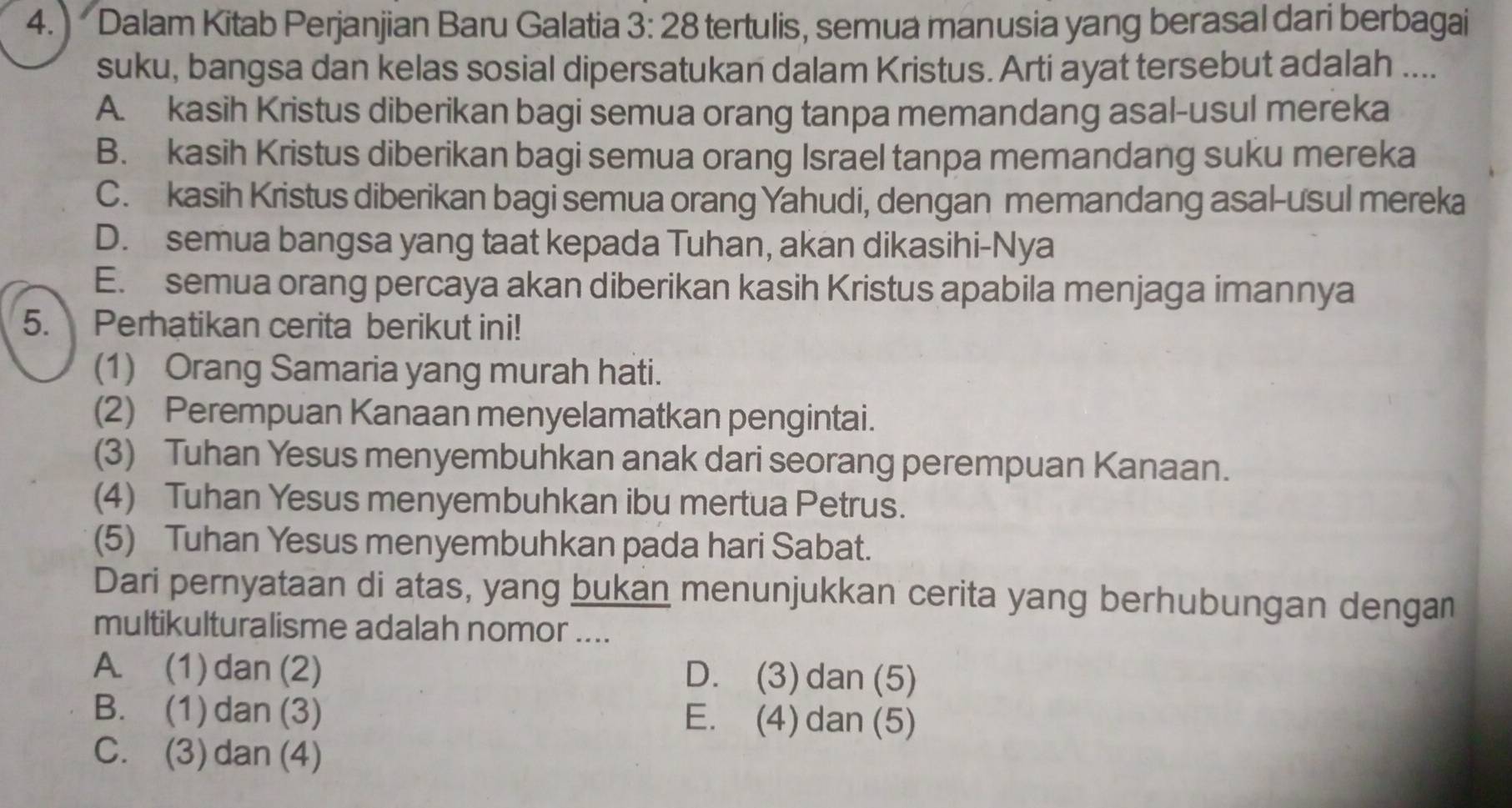 Dalam Kitab Perjanjian Baru Galatia 3:28 tertulis, semua manusia yang berasal dari berbagai
suku, bangsa dan kelas sosial dipersatukan dalam Kristus. Arti ayat tersebut adalah ....
A. kasih Kristus diberikan bagi semua orang tanpa memandang asal-usul mereka
B. kasih Kristus diberikan bagi semua orang Israel tanpa memandang suku mereka
C. kasih Kristus diberikan bagi semua orang Yahudi, dengan memandang asal-usul mereka
D. semua bangsa yang taat kepada Tuhan, akan dikasihi-Nya
E. semua orang percaya akan diberikan kasih Kristus apabila menjaga imannya
5. Perhatikan cerita berikut ini!
(1) Orang Samaria yang murah hati.
(2) Perempuan Kanaan menyelamatkan pengintai.
(3) Tuhan Yesus menyembuhkan anak dari seorang perempuan Kanaan.
(4) Tuhan Yesus menyembuhkan ibu mertua Petrus.
(5) Tuhan Yesus menyembuhkan pada hari Sabat.
Dari pernyataan di atas, yang bukan menunjukkan cerita yang berhubungan dengan
multikulturalisme adalah nomor ....
A. (1) dan (2) D. (3)dan(5)
B. (1) dan (3) E. (4)dan(5)
C. (3)dan(4)