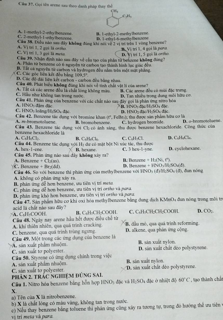 Gọi tên arene sau theo danh pháp thay thế
CH_3
C_2H_5
A. 1-methyl-2-ethylbenzene B. 1-ethyl-2-methylbenzene.
C. 2-methyl-1-ethy1benzene. D. 1-ethyl-6-methylbenzene
Câu 38. Điều nào sau đây không đúng khi nói về 2 vị trí trên 1 vòng benzene?
A. Vị trí 1, 2 gọi là ortho. trí 1, 4 gọi là para.
B. Vi
C. Vị trí 1, 3 gọi là meta.
D. Vị trí 1, 5 gọi là ortho.
Câu 39. Nhận định nào sau đây về cấu tạo của phân tử benzene không đúng?
A. Phân tử benzene có 6 nguyên tử carbon tạo thành hình lục giác đều.
B. Tất cả nguyên tử carbon và hydrogen đều nằm trên một mặt phăng.
C. Các góc liên kết đều bằng 109,5°.
D. Các độ dài liên kết carbon - carbon đều bằng nhau.
Câu 40. Phát biểu không đúng khi nói về tính chất vật lí của arene?
A. Tất cả các arene đều là chất lỏng không màu. B. Các arene đều có mùi đặc trưng.
C. Hầu như không tan trong nước. D. Tan nhiều trong dung môi hữu cơ.
Câu 41. Phản ứng của benzene với các chất nào sau đây gọi là phản ứng nitro hóa
A. HNO_3 đậm đặc. B. HNO_3da C H_2SO A dac.
C. HNO_3 loãng/ H_2SO_4 đặc D. HNO_2 đặc H_2SO 4 đặc.
Câu 42. Benzene tác dụng với bromine khan (t^0,F Br_3 ); thu được sản phẩm hữu cơ là
A. m-bromotoluene. B. bromobenzene. C. hydrogen bromide. D. o-bromotoluene.
Câu 43. Benzene tác dụng với Cl_2 có ánh sáng, thu được benzene hexachloride. Công thức của
benzene hexachloride là
A. C_6H_6Cl_2. B. C_6H_6Cl_6. C. C_6H_5Cl. D. C_6H_6Cl_4.
Câu 44. Benzene tác dụng với H_2 dư có mặt bột Ni xúc tác, thu được
A. hex-1-ene. B. hexane. C. 3 hex-1-yne. D. cyclohexane.
Câu 45. Phản ứng nào sau đây không xảy ra?
A. Benzene +Cl_2(as) B. Benzene +H_2(Ni,t°).
C. Benzene +Br 2(dd). D. Benzene +HNO_3/H_2SO_4(d).
Câu 46. So với benzene thì phản ứng của methylbenzene với HNO_3 (C 1) /H_2SO_4(d) , đun nóng
A. không có phản ứng xảy ra.
B. phản ứng dễ hơn benzene, ưu tiên vị trí meta.
C. phản ứng dễ hơn benzene, ưu tiên vị trí ortho và para.
D. phản ứng khó hơn benzene, ưu tiên vị trí ortho và para.
Câu 47. Sản phẩm hữu cơ khi oxi hóa methylbenzene bằng dung dịch KMnO₄ đun nóng trong môi tr
acid là chất nào sau đây?
A. C₆H₅COOH. B. C_6H_5CH_2COOH I C. C_6H_5CH_2C CH₂COOH D. CO_2.
Câu 48. Ngày nay arene hầu hết được điều chế từ
A. khí thiên nhiên, qua quá trình cracking. B. đầu mỏ, qua quá trình reforming.
C. benzene, qua quá trình trùng ngưng. D. alkene, qua phản ứng cộng.
Câu 49. Một trong các ứng dụng của benzene là
A. sản xuất phầm nhuộm. B. sản xuất nylon.
C. sản xuất tơ polyester. D. sản xuất chất dẻo polystyrene.
Câu 50. Styrene có ứng dụng chính trong việc
B. sản xuất nylon.
A. sản xuất phầm nhuộm.
C. sản xuất tơ polyester. D. sản xuất chất dẻo polystyrene.
pPHÀN 2. tRÁC NGHIỆM ĐÚNG SAI.
Câu 1. Nitro hóa benzene bằng hỗn hợp H NO_3 đặc và H_2SO 4 đặc ở nhiệt độ 60°C , tạo thành chất
X.
a) Tên của X là nitrobenzene.
b) X là chất lỏng có màu vàng, không tan trong nước.
c) Nếu thay benzene bằng toluene thì phản ứng cũng xảy ra tương tự, trong đó hướng thể ưu tiên ở
vị trí meta và para.