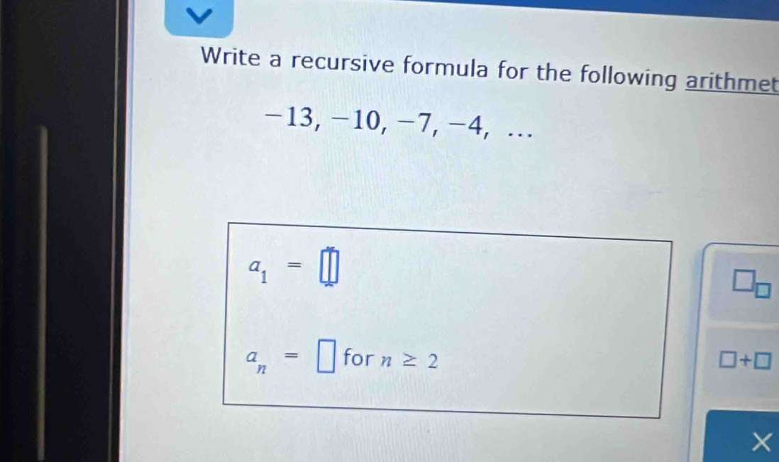 Write a recursive formula for the following arithmet
−13, −10, −7, −4, …
a_1=□
□ _□ 
a_n=□ for n≥ 2 □ +□
X