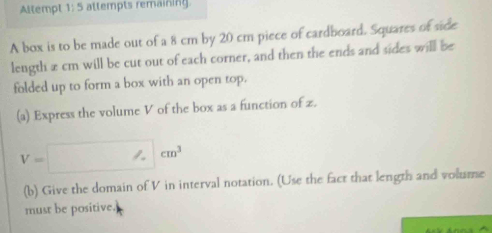 Altempt 1: 5 attempts remaining. 
A box is to be made out of a 8 cm by 20 cm piece of cardboard. Squares of side 
leugth x cm will be cut out of each corner, and then the ends and sides will be 
folded up to form a box with an open top. 
(a) Express the volume V of the box as a function of z.
V=□ cm^3
(b) Give the domain of V in interval notation. (Use the fact that length and volume 
must be positive.