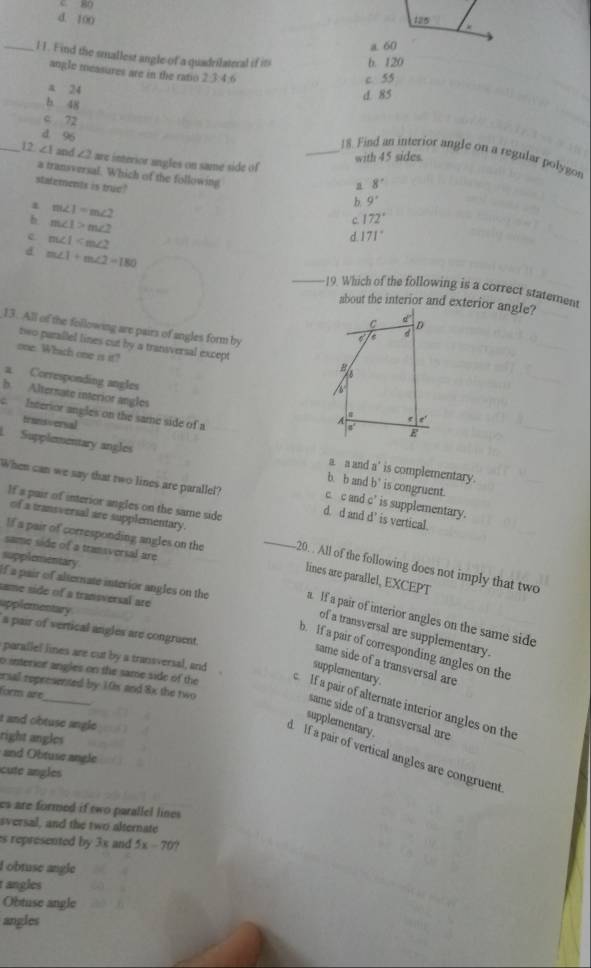 C 80
d. 100 
_l 1. Find the smallest angle of a quadrilateral if it b. 120
angle measures are in the ratio 2:3:4:6
c. 55
a 24
d 85
_b. 48
c 72
d 96
_18. Find an interior angle on a regular polygon
_12 ∠ 1 and ∠ 2 are interior angles on same side of
with 45 sides.
a transversal. Which of the following 9'
a 8°
statements is true? 172°
m∠ 1=m∠ 2
b.
b m∠ 1>m∠ 2
C.
c m∠ 1
d 171°
d m∠ 1+m∠ 2=180 _19. Which of the following is a correct statement
about the interior and exterior angle?
C d
D
13. All of the following are pairs of angles form by
d
two parallel lines cut by a transversal except A
one. Which one is it? /
B
a Corresponding angles
b. Alternate interior angles
Interior angles on the same side of a
trunsoersal
A e e'
a'
E
Supplementary angles  is congruent 
a a and 100° is complementary.
b. b and b
When can we say that two lines are parallel? d. d and d' is vertical
If a pair of interior angles on the same side
c c and c° is supplementary.
of a transversal are supplementary.
same side of a transversal are
If a pair of corresponding angles on the _20. . All of the following does not imply that two
supplementary
lines are parallel, EXCEPT
same side of a transversal are
If a pair of alternate interior angles on the a. If a pair of interior angles on the same side
upplementary a pair of vertical angles are congruent.
of a transversal are supplementary.
b. If a pair of corresponding angles on the
parallef lines are cut by a transversal, and
same side of a transversal are
supplementary.
ersal represented by 10x and 8x the two
form are
o interior angles on the same side of the lf a pair of alternate interior angles on the
same side of a transversal are
t and obtuse angle .
supplementary.
right angles
and Obtuse angle
d If a pair of vertical angles are congruent
cute angles
es are formed if two parallel lines .
sversal, and the two alternate
s represented by 3x and 5x-70°
I obtuse angle
angles
Obtuse angle
angles