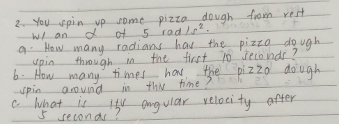 you spin up some pizza dough from rest 
wl an d of 5rad/s^2. 
9. How many radians has the pizza dough 
upin through in the first 10 seconds? 
6. How many times has the pizzo dough 
spin around in this time? 
C. What is it angular relocity after
5 seconds?