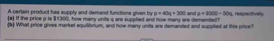 A certain product has supply and demand functions given by p=40q+300 and p=9300-50q , respectively. 
(a) If the price p is $1300, how many units q are supplied and how many are demanded? 
(b) What price gives market equilibrium, and how many units are demanded and supplied at this price?