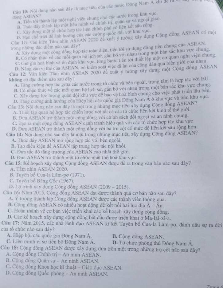 Cầu 10: Nội đung nào sau đây là mục tiêu của các nước Đông Nam Á khi đề rà vị
đòng ASEAN?
A. Tiền tới thành lập một nghị viện chung cho các nước trong khu vực.
B. Thúc đây thành lập một liên minh về chính trị, quân sự và ngoại giao.
C. Xây dựng một tổ chức hợp tác liên chính phủ có liên kết sâu rộng.
D. Han chế triệt để ảnh hường của các cường quốc đổi với khu vực.
Cầu 11: Văn kiện Tàm nhìn ASEAN 2020 để xuất ý tướng xây dựng Cộng đồng ASEAN có một
trong những đặc điểm nào sau đây?
A. Xây dựng một cộng đồng hợp tác toàn diện, tiến tới sử dụng đồng tiền chung của ASEAN.
B. Có nhận thức về các mối quan hệ lịch sử, găn bố với nhau trong một bản sắc khu vực chung.
C. Giữ gìn hoà bình và ôn định khu vực, từng bước tiền tới thiết lập một cơ quan nghị viện chung.
D. Nâng cao vị thể của ASEAN, bộ kiêm soát việc đi lại của công dân qua biên giới của nhau.
Câu 12: Văn kiện Tâm nhìn ASEAN 2020 đe xuất ý tưởng xây dựng một Cộng đồng ASEAN
không có đặc điểm nào sau đây?
A. Tăng cường hợp tác giữa các nước trong tổ chức và bên ngoài, trọng tâm là hợp tác với EU.
B. Có nhân thức về các mối quan hệ lịch sử, gắn bó với nhau trong một bản sắc khu vực chung.
C. Xây dựng lực lượng quân đội khu vực đễ bảo vệ hoà bình chung cho việc phát triển lâu bên.
D. Tăng cường ảnh hưởng của Hiệp hội các quốc gia Đông Nam Á ở khu vực và liên khu vực.
Câu 13: Nội dung nào sau đây là một trong những mục tiêu xây dựng Cộng đồng ASEAN?
A. Thiết lập quan hệ hợp tác chiến lược với tất cả các tổ chức liên kết kinh tế thế giới.
B. Đưa ASEAN trở thành một cộng đồng với chính sách đổi ngoại và an ninh chung.
C. Tạo ra một cộng đồng ASEAN cạnh tranh hiệu quả với các tổ chức hợp tác khu vực.
D. Đưa ASEAN trở thành một cộng đồng với ba trụ cột có mức độ liên kết sâu rộng hơn.
Câu 14: Nội dung nào sau đây là một trong những mục tiêu xây dựng Cộng đồng ASEAN?
A. Thúc đầy ASEAN mở rộng hợp tác với bên ngoài.
B. Tạo điều kiện để ASEAN tập trung hợp tác nội khổi.
C. Đưa tốc độ tăng trưởng của ASEAN cao nhất thế giới.
D. Dưa ASEAN trở thành một tổ chức nhất thể hoá khu vực.
Câu 15: Kể hoạch xây dựng Cộng đồng ASEAN được đề ra trong văn bản nào sau đây?
A. Tâm nhìn ASEAN 2020.
B. Tuyên bố Cua-la Lãm-pơ (1971).
C. Tuyên bố Băng Cốc (1967).
D. Lộ trình xây dựng Cộng đồng ASEAN (2009 - 2015).
Câu 16: Năm 2015, Cộng đồng ASEAN đạt được thành quả cơ bản nào sau đây?
A. Y tưởng thành lập Cộng đồng ASEAN được các thành viên thông qua.
B. Cộng đồng ASEAN có nhiều hoạt động đề kết nổi hai lục địa Á - Âu.
C. Hoàn thành về cơ bản việc triển khai các kế hoạch xây dựng cộng đồng.
D. Các kể hoạch xây dựng cộng đồng bắt đầu được triển khai ở Ma-lai-xi-a.
Câu 17: Năm 2015, các nhà lãnh đạo ASEAN kí kết Tuyên bố Cua-la Lăm-pơ, đánh dấu sự ra đời
của tổ chức nào sau đây?
A. Hiệp hội các quốc gia Đông Nam Á. B. Cộng đồng ASEAN.
C. Liên minh vì sự tiến bộ Đông Nam Á. D. Tổ chức phòng thủ Đông Nam Á.
Câu 18: Cộng đồng ASEAN được xây dựng dựa trên một trong những trụ cột nào sau đây?
A. Cộng đông Chính trị - An ninh ASEAN.
B. Cộng đồng Quân sự - An ninh ASEAN.
C. Cộng đồng Khoa học kĩ thuật - Giáo dục ASEAN.
D. Cộng đồng Quốc phòng - An ninh ASEAN.