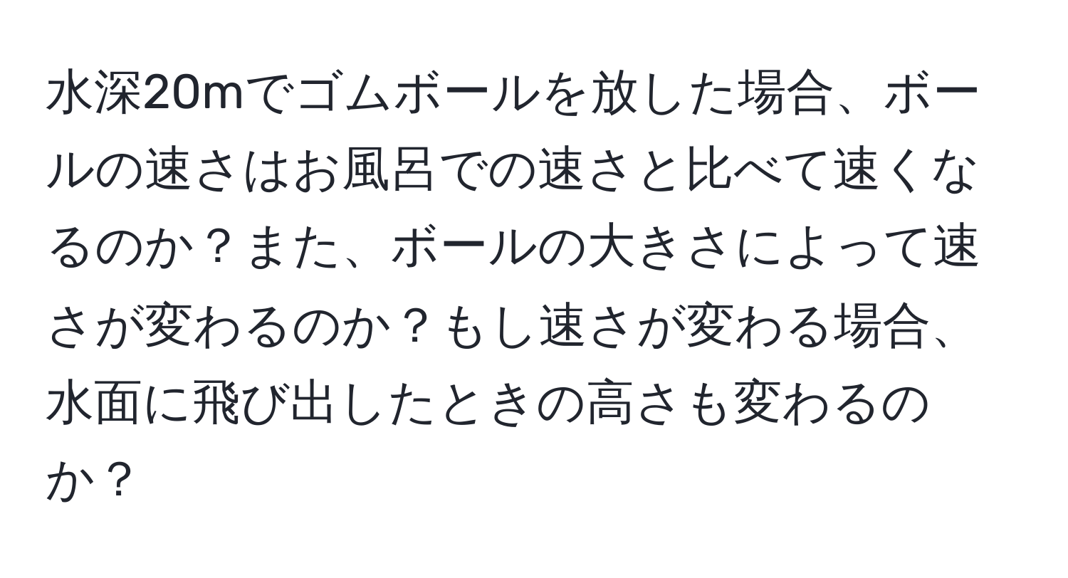 水深20mでゴムボールを放した場合、ボールの速さはお風呂での速さと比べて速くなるのか？また、ボールの大きさによって速さが変わるのか？もし速さが変わる場合、水面に飛び出したときの高さも変わるのか？