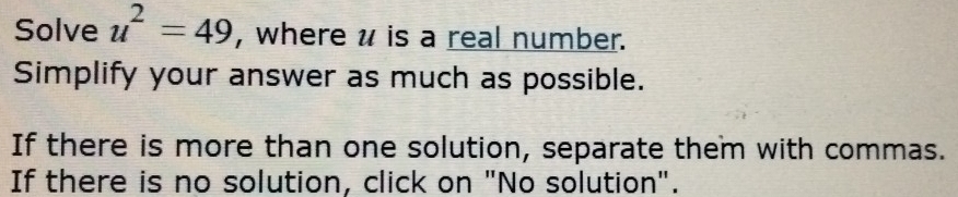 Solve u^2=49 , where u is a real number. 
Simplify your answer as much as possible. 
If there is more than one solution, separate them with commas. 
If there is no solution, click on "No solution".