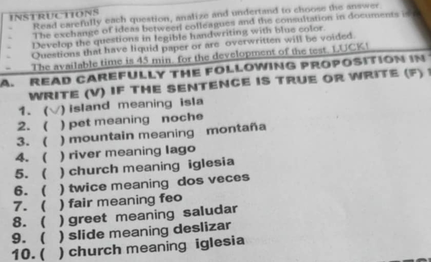 INSTRUCTIONS Read carefully each question, analize and undertand to choose the answer. 
The exchange of ideas betweer colleagues and the consultation in documents is t 
Develop the questions in legible handwriting with blue color. 
Questions that have liquid paper or are overwritten will be voided. 
The available time is 45 min. for the development of the test. LUCK! 
A. READ CAREFULLY THE FOLLOWING PROPOSITION IN 
WRITE (V) IF THE SENTENCE IS TRUE OR WRITE (F)1 
1.  ) island meaning isla 
2. ( ) pet meaning noche 
3. ( ) mountain meaning montaña 
4. ( ) river meaning lago 
5.  ) church meaning iglesia 
6. ( ) twice meaning dos veces 
7. ( ) fair meaning feo 
8. ( ) greet meaning saludar 
9.  ) slide meaning deslizar 
10. ( ) church meaning iglesia