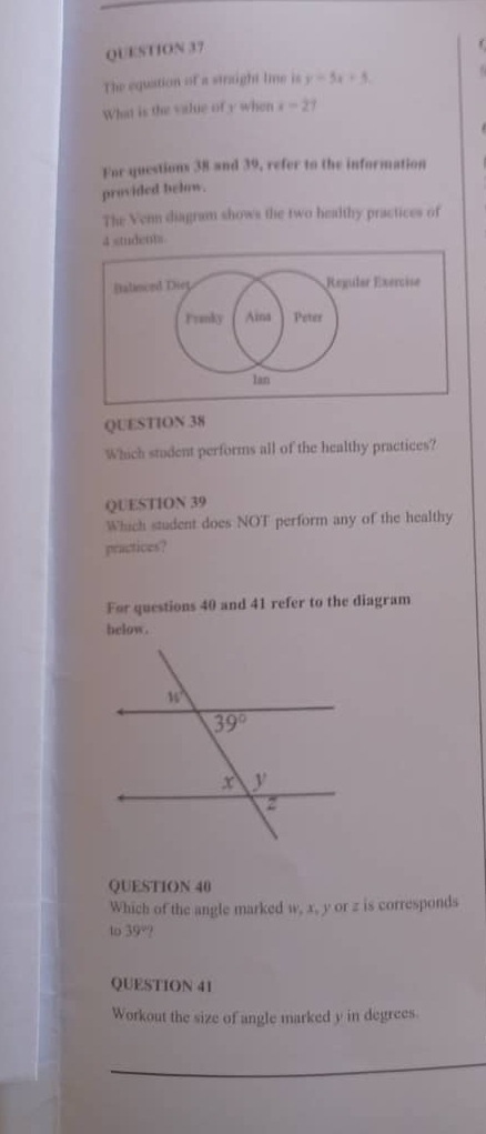 The equation of a straight lime is y=5x+5,
What is the value of y when x-27
For questions 38 and 39, refer to the information
provided below.
The Venn diagram shows the two healthy practices of
students.
QUESTION 38
Which student performs all of the healthy practices?
QUESTION 39
Which student does NOT perform any of the healthy
practices?
For questions 40 and 41 refer to the diagram
below.
QUESTION 40
Which of the angle marked w, x, y or z is corresponds
to 39°
QUESTION 41
Workout the size of angle marked y in degrees.