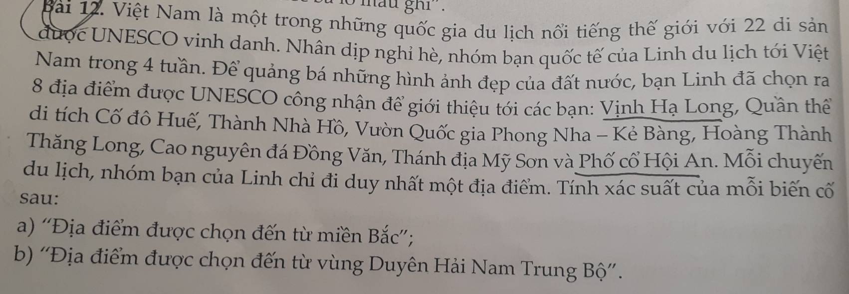 mau ghi . 
Bài 12. Việt Nam là một trong những quốc gia du lịch nổi tiếng thế giới với 22 di sản 
được UNESCO vinh danh. Nhân dịp nghỉ hè, nhóm bạn quốc tế của Linh du lịch tới Việt 
Nam trong 4 tuần. Để quảng bá những hình ảnh đẹp của đất nước, bạn Linh đã chọn ra
8 địa điểm được UNESCO công nhận để giới thiệu tới các bạn: Vịnh Hạ Long, Quần thể 
di tích Cố đô Huế, Thành Nhà Hồ, Vườn Quốc gia Phong Nha - Kẻ Bàng, Hoàng Thành 
Thăng Long, Cao nguyên đá Đồng Văn, Thánh địa Mỹ Sơn và Phố cổ Hội An. Mỗi chuyến 
du lịch, nhóm bạn của Linh chỉ đi duy nhất một địa điểm. Tính xác suất của mỗi biến cố 
sau: 
a) ''Địa điểm được chọn đến từ miền Bắc''; 
b) ''Địa điểm được chọn đến từ vùng Duyên Hải Nam Trung Bộ''.