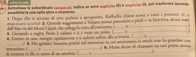 APPLICARE 
Sottolinea le subordinate temporali, indica se sono esplicite (E) o implicite (I), poi trasforma (quando 
possibile) le une nelle altre e viceversa. 
1. Dopo che si accorse di aver parlato a sproposito, Raffaella chiese scusa a tutti i presenti. (E > 
dopo essersi accorta) 2. Quando soggiornerai a Toirano potrai percorrere a piedi o in bicicletta alcuni tratti 
dell'Alta via dei Monti Liguri, che collega la costa all’entroterra. (_ → 
_ 
3. Giocando a rugby, Paolo è caduto e siè rotto un polso. ( _→ 
_-) 
4. Entrato in casa, mangiò rapidamente e si sedette subito alla scrivania. (_ →_ 
) 5. Ho sgridato Susanna perché nel momento in cui attraversava la strada non ha guardato con 
attenzione. (_ → _) 6. Marta decise di chiamare un taxi prima ancora 
di mettersi in fila in attesa di un autobus. (_ →_ 
)