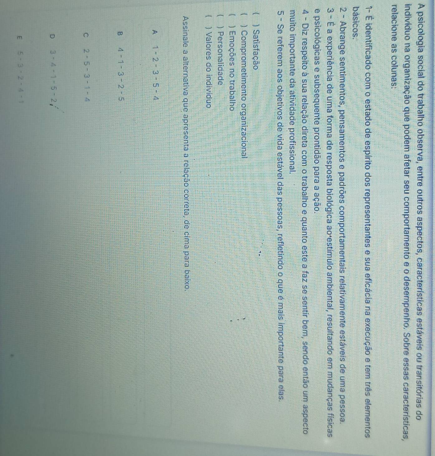 A psicologia social do trabalho observa, entre outros aspectos, características estáveis ou transitórias do
indivíduo na organização que podem afetar seu comportamento e o desempenho. Sobre essas características,
relacione as colunas:
1- É identificado com o estado de espírito dos representantes e sua eficácia na execução e tem três elementos
básicos.
2 - Abrange sentimentos, pensamentos e padrões comportamentais relativamente estáveis de uma pessoa.
3 - É a experiência de uma forma de resposta biológica ao'estímulo ambiental, resultando em mudanças físicas
e psicológicas e subsequente prontidão para a ação.
4 - Diz respeito à sua relação direta com o trabalho e quanto este a faz se sentir bem, sendo então um aspecto
muito importante da atividade profissional.
5 - Se referem aos objetivos de vida estável das pessoas, refletindo o que é mais importante para elas.
 ) Satisfação
 ) Comprometimento organizacional
【 ) Emoções no trabalho
 ) Personalidade
) Valores do individuo
Assinale a alternativa que apresenta a relação correta, de cima para baixo.
A 1-2-3-5-4
B 4-1-3-2-5
C 2-5-3-1-4
D 3-4-1-5-2i^2
E 5-3-2-4-1