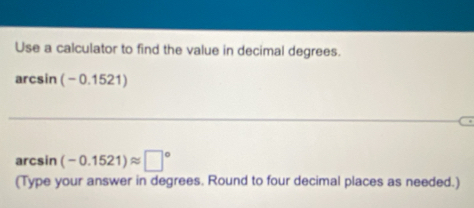 Use a calculator to find the value in decimal degrees.
arcsin (-0. 1521)
arcsin (-0.1521)approx □°
(Type your answer in degrees. Round to four decimal places as needed.)