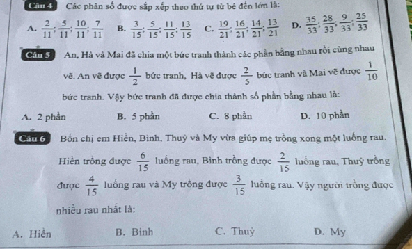 Cầu đ Các phân số được sắp xếp theo thứ tự từ bé đến lớn là:
A.  2/11 ;  5/11 ;  10/11 ;  7/11  B.  3/15 ;  5/15 ;  11/15 ;  13/15  C.  19/21 ;  16/21 ;  14/21 ;  13/21  D.  35/33 ;  28/33 ;  9/33 ;  25/33 
Cảu S An, Hà và Mai đã chia một bức tranh thành các phần bằng nhau rồi cùng nhau
về. An vẽ được  1/2  bức tranh, Hà vẽ được  2/5  bức tranh và Mai vẽ được  1/10 
bức tranh. Vậy bức tranh đã được chia thành số phần bằng nhau là:
A. 2 phần B. 5 phần C. 8 phần D. 10 phần
Cản 6 Bốn chị em Hiền, Bình, Thuỷ và My vừa giúp mẹ trồng xong một luống rau.
Hiền trồng được  6/15  luống rau, Bình trồng được  2/15  luống rau, Thuỷ trồng
được  4/15  luống rau và My trồng được  3/15  luống rau. Vậy người trồng được
nhiều rau nhất là:
A. Hiền B. Binh C. Thuỳ D. My