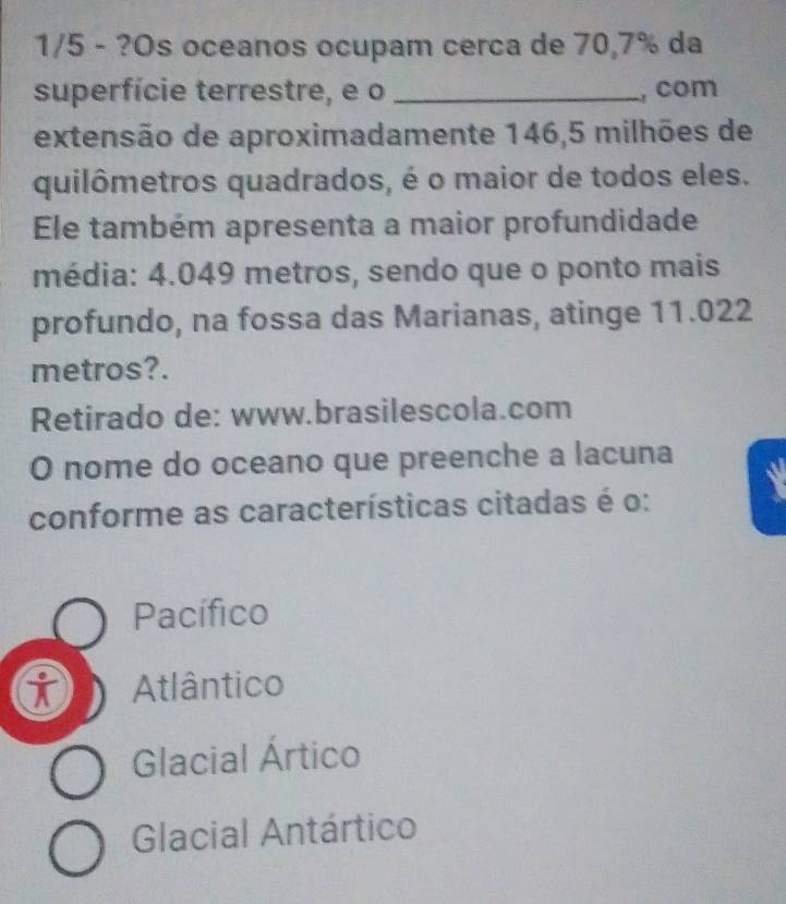 1/5 - ?Os oceanos ocupam cerca de 70,7% da
superfície terrestre, e o _, com
extensão de aproximadamente 146,5 milhões de
quilômetros quadrados, é o maior de todos eles.
Ele também apresenta a maior profundidade
média: 4.049 metros, sendo que o ponto mais
profundo, na fossa das Marianas, atinge 11.022
metros?.
Retirado de: www.brasilescola.com
O nome do oceano que preenche a lacuna
conforme as características citadas é o:
Pacífico
i Atlântico
Glacial Ártico
Glacial Antártico