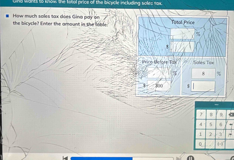 Gind wants to know the total price of the bicycle including sales tax. 
How much sales tax does Gina pay on 
the bicycle? Enter the amount in the table: Total Price
%
s 
` Price Before Tax Sales Tax
8 %
$ 300 $