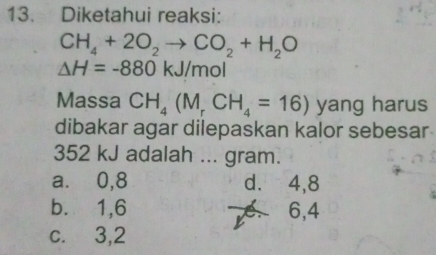 Diketahui reaksi:
CH_4+2O_2to CO_2+H_2O
△ H=-880kJ/mol
Massa CH_4(M_rCH_4=16) yang harus
dibakar agar dilepaskan kalor sebesar
352 kJ adalah ... gram.
a. ⩾ 0,8 d. ⩾4,8
b. 1, 6 e. 6,4
c. 3, 2