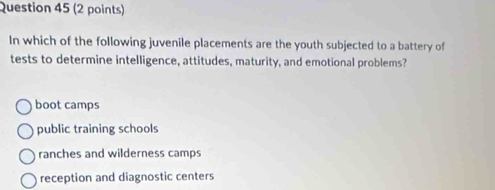 In which of the following juvenile placements are the youth subjected to a battery of
tests to determine intelligence, attitudes, maturity, and emotional problems?
boot camps
public training schools
ranches and wilderness camps
reception and diagnostic centers