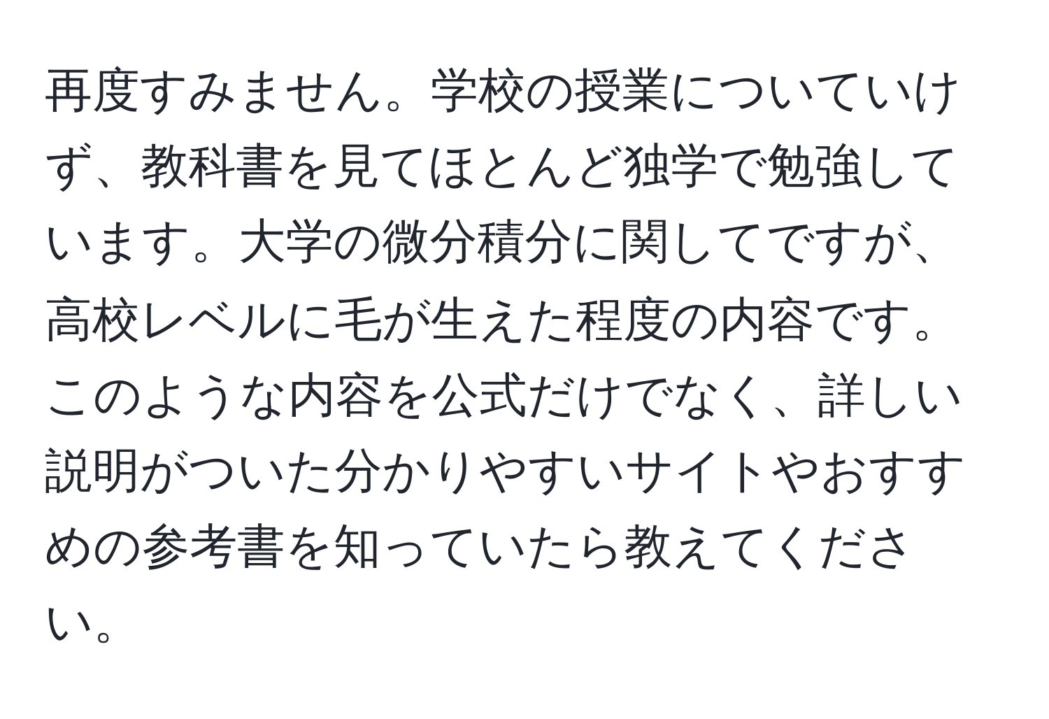 再度すみません。学校の授業についていけず、教科書を見てほとんど独学で勉強しています。大学の微分積分に関してですが、高校レベルに毛が生えた程度の内容です。このような内容を公式だけでなく、詳しい説明がついた分かりやすいサイトやおすすめの参考書を知っていたら教えてください。