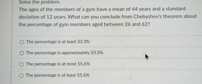 Solve the problem.
The ages of the members of a gym have a mean of 44 years and a standard
deviation of 12 years. What can you conclude from Chebyshev's theorem about
the percentage of gym members aged between 26 and 62?
The percentage is at least 33.3%
The percentage is approximately 33.3%
The percentage is at most 55.6%
The percentage is at least 55.6%