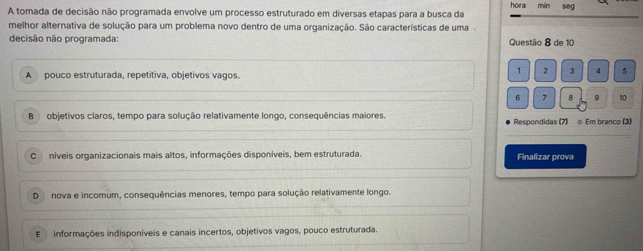 hora min seg
A tomada de decisão não programada envolve um processo estruturado em diversas etapas para a busca da
melhor alternativa de solução para um problema novo dentro de uma organização. São características de uma.
decisão não programada: Questão 8 de 10
A pouco estruturada, repetitiva, objetivos vagos.
1 2 3 4 5
6 7 8 9 10
B objetivos claros, tempo para solução relativamente longo, consequências maiores.
Respondidas (7) @ Em branco (3)
C níveis organizacionais mais altos, informações disponíveis, bem estruturada. Finalizar prova
D nova e incomum, consequências menores, tempo para solução relativamente longo.
E informações indisponíveis e canais incertos, objetivos vagos, pouco estruturada.