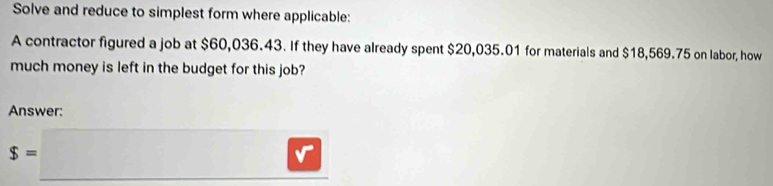 Solve and reduce to simplest form where applicable: 
A contractor figured a job at $60,036.43. If they have already spent $20,035.01 for materials and $18,569.75 on labor, how 
much money is left in the budget for this job? 
Answer:
s=□ □