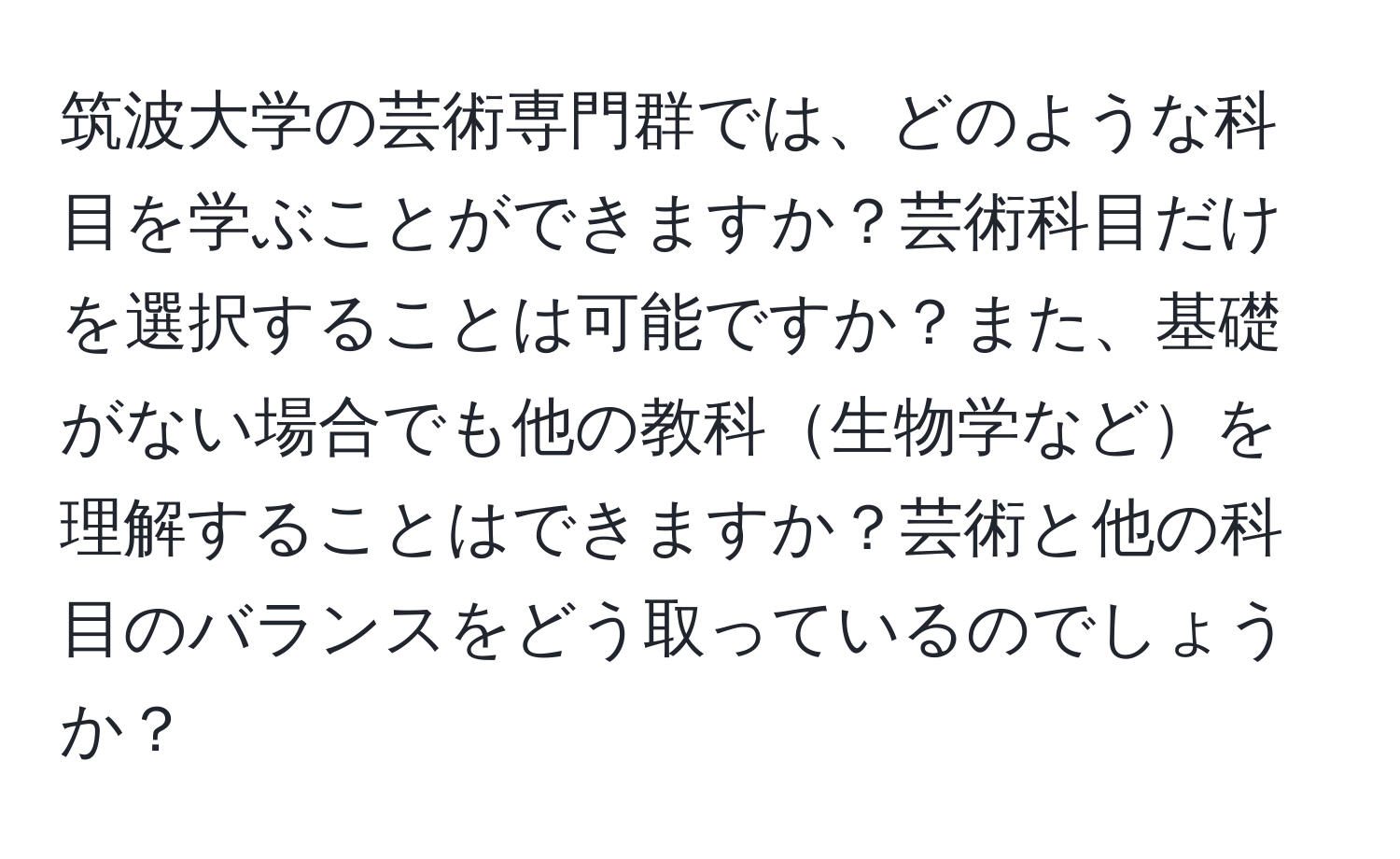 筑波大学の芸術専門群では、どのような科目を学ぶことができますか？芸術科目だけを選択することは可能ですか？また、基礎がない場合でも他の教科生物学などを理解することはできますか？芸術と他の科目のバランスをどう取っているのでしょうか？