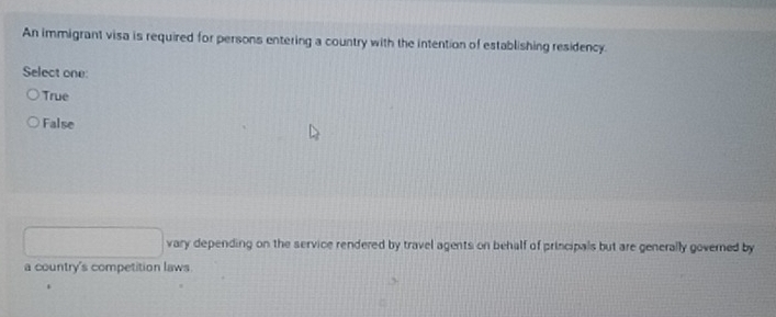 An immigrant visa is required for persons entering a country with the intention of establishing residency.
Select one:
True
False
vary depending on the service rendered by travel agents on behalf of principals but are generally governed by
a country's competition laws