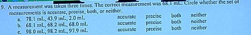 A measurement was taken three times. The correct measurement was 68.1 mL. Circle whether the set of
measurements is accurate, precise, both, or neither. neither
a. 78.1 mL, 43.9 mL, 2.0 mL accurate precisc both
b. 68.1 mL, 68.2 mL, 68.0 mL accurate precise both neither
c. 98.0 mL, 98.2 mL, 97.9 mL accurate precise both neither