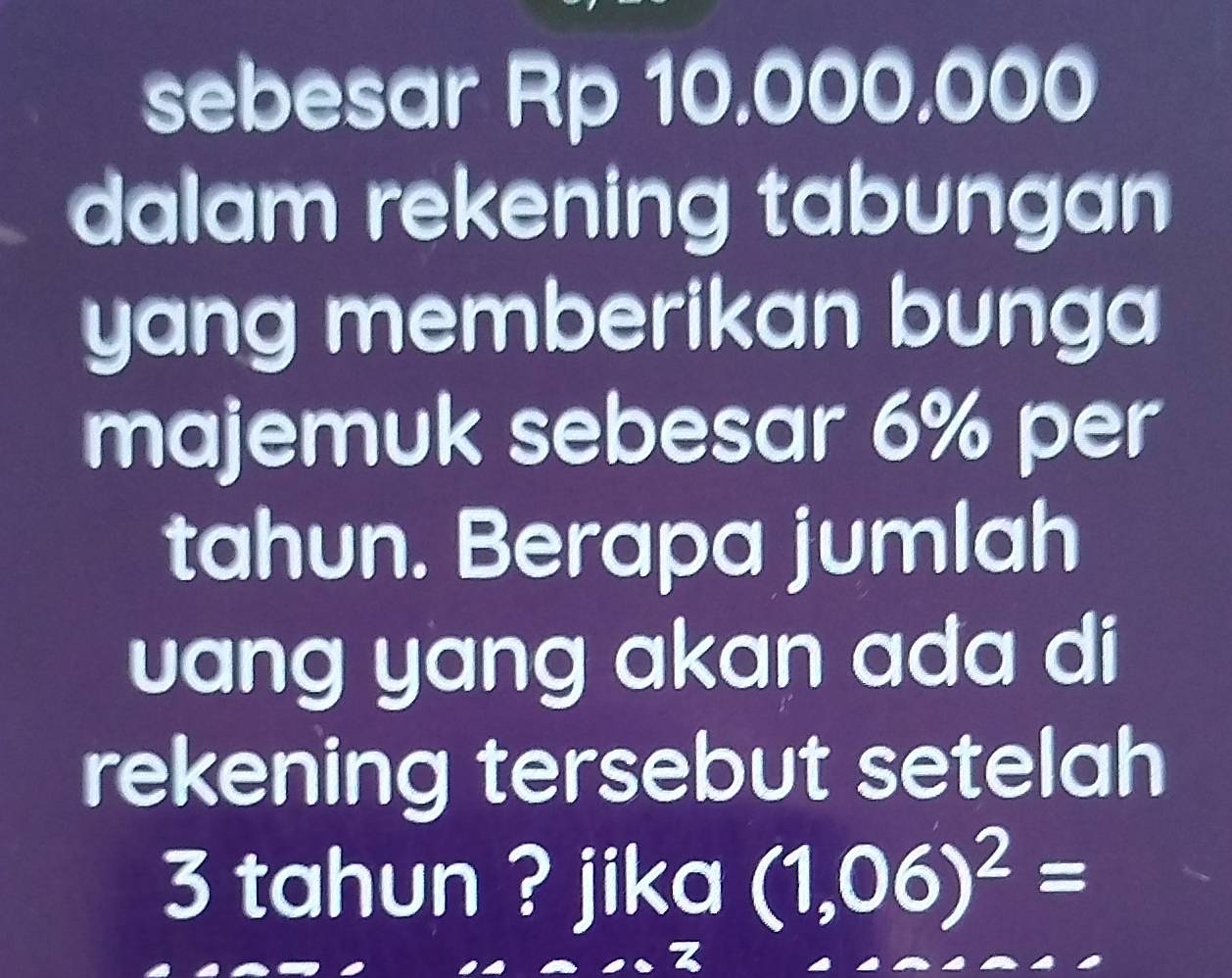 sebesar Rp 10.000.000
dalam rekening tabungan 
yang memberikan bunga 
majemuk sebesar 6% per 
tahun. Berapa jumlah 
uang yang akan ada di 
rekening tersebut setelah
3 tahun ? jika (1,06)^2=