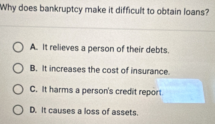 Why does bankruptcy make it difficult to obtain loans?
A. It relieves a person of their debts.
B. It increases the cost of insurance.
C. It harms a person's credit report.
D. It causes a loss of assets.