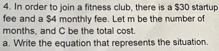 In order to join a fitness club, there is a $30 startup 
fee and a $4 monthly fee. Let m be the number of
months, and C be the total cost. 
a. Write the equation that represents the situation.