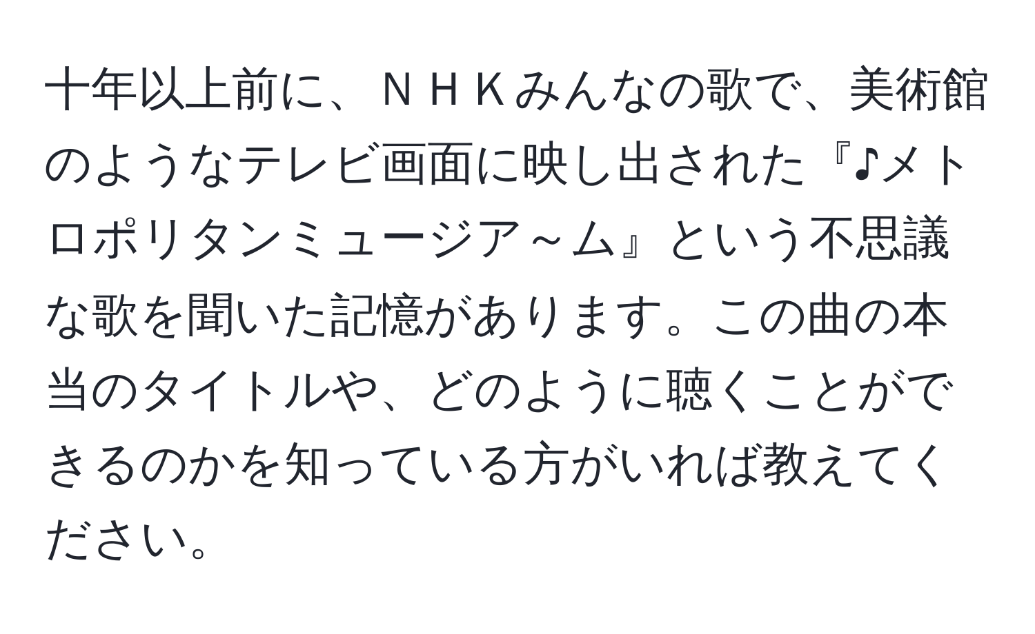 十年以上前に、ＮＨＫみんなの歌で、美術館のようなテレビ画面に映し出された『♪メトロポリタンミュージア～ム』という不思議な歌を聞いた記憶があります。この曲の本当のタイトルや、どのように聴くことができるのかを知っている方がいれば教えてください。