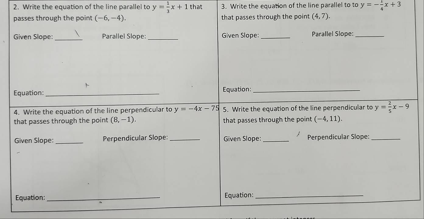 Write the equation of the line parallel to y= 1/3 x+1 that 3. Write the equation of the line parallel to to y=- 1/4 x+3
passes through the point (-6,-4). that passes through the point (4,7). 
Given Slope: _Parallel Slope: _Given Slope:_ Parallel Slope:_ 
Equation: _Equation:_ 
4. Write the equation of the line perpendicular to y=-4x-75 5. Write the equation of the line perpendicular to y= 2/5 x-9
that passes through the point (8,-1). that passes through the point (-4,11). 
Given Slope:_ Perpendicular Slope: _Given Slope: _Perpendicular Slope:_ 
Equation: _Equation:_