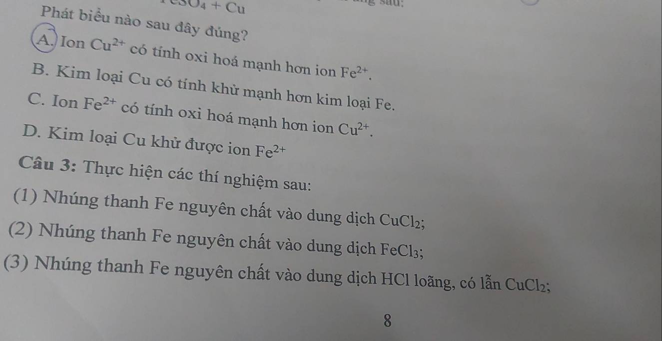 CuO_4+Cu
sau;
Phát biểu nào sau đây đúng?
A. Ion Cu^(2+) có tính oxi hoá mạnh hơn ion Fe^(2+).
B. Kim loại Cu có tính khử mạnh hơn kim loại Fe.
C. Ion Fe^(2+) có tính oxi hoá mạnh hơn ion Cu^(2+).
D. Kim loại Cu khử được ion Fe^(2+)
Câu 3: Thực hiện các thí nghiệm sau:
(1) Nhúng thanh Fe nguyên chất vào dung dịch CuCl₂;
(2) Nhúng thanh Fe nguyên chất vào dung dịch FeCl₃;
(3) Nhúng thanh Fe nguyên chất vào dung dịch HCl loãng, có lẫn CuCl₂;
8