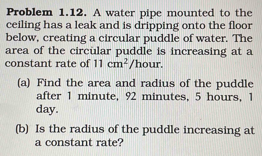 Problem 1.12. A water pipe mounted to the 
ceiling has a leak and is dripping onto the floor 
below, creating a circular puddle of water. The 
area of the circular puddle is increasing at a 
constant rate of 11cm^2/h our. 
(a) Find the area and radius of the puddle 
after 1 minute, 92 minutes, 5 hours, 1
day. 
(b) Is the radius of the puddle increasing at 
a constant rate?