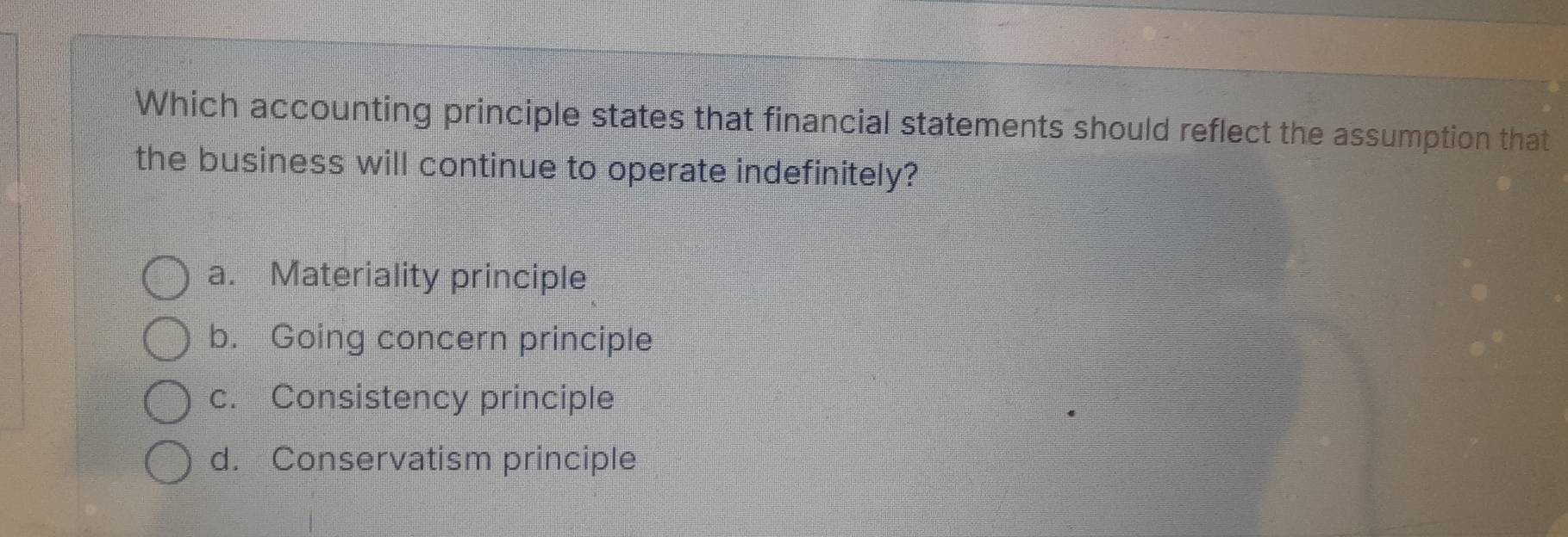 Which accounting principle states that financial statements should reflect the assumption that
the business will continue to operate indefinitely?
a. Materiality principle
b. Going concern principle
c. Consistency principle
d. Conservatism principle