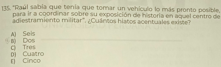 "Raúl sabía que tenía que tomar un vehículo lo más pronto posible,
para ir a coordinar sobre su exposición de historia en aquel centro de
adiestramiento militar”. ¿Cuántos hiatos acentuales existe?
A) Seis
B) Dos
C) Tres
D) Cuatro
E) Cinco