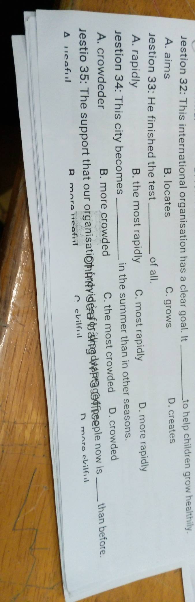 Jestion 32: This international organisation has a clear goal. It_
to help children grow healthily.
A. aims B. locates C. grows D. creates
estion 33: He finished the test_
of all.
A. rapidly B. the most rapidly C. most rapidly D. more rapidly
Jestion 34: This city becomes_ in the summer than in other seasons.
A. crowdeder B. more crowded C. the most crowded D. crowded
jestio 35: The support that our organisatio iprovides for dingdvan aged p cople now is_ than before.
Δ ucoful R more ucaful A ckilful D more ckilful